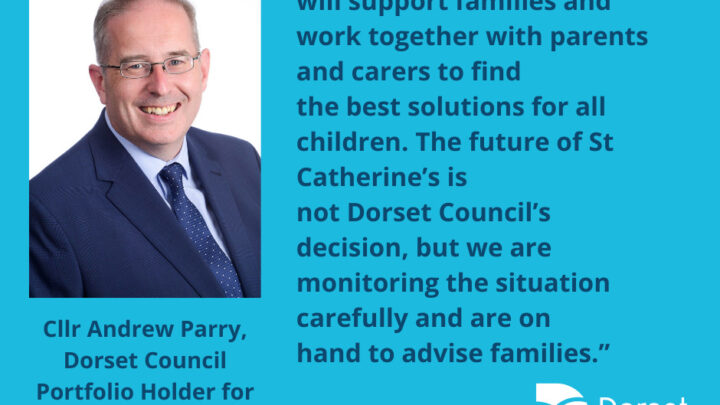 Cllr Andrew Parry, Dorset Council Portfolio Holder for Children, Education and Early Help, said: “Dorset Council will support families and work together with parents and carers to find the best solutions for all children. The future of St Catherine’s is not Dorset Council’s decision, but we are monitoring the situation carefully and are on hand to advise families.”